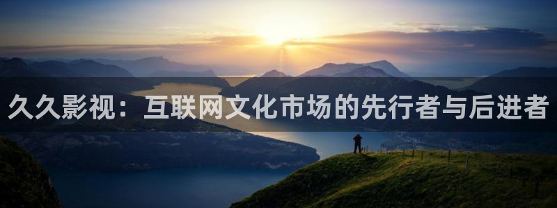 橘子视频免费追剧下：久久影视：互联网文化市场的先行者与后进者