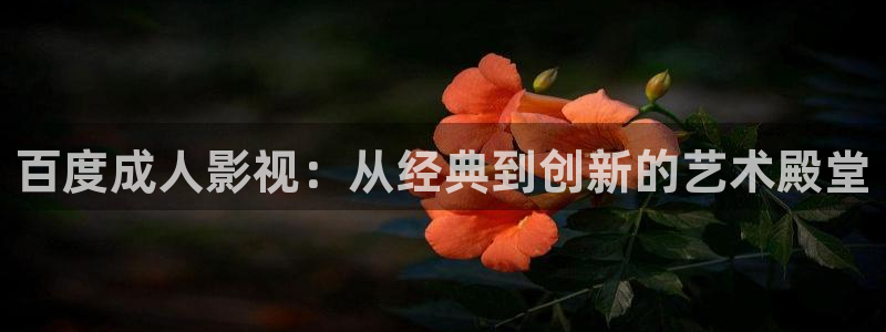 下载橘子影视：百度成人影视：从经典到创新的艺术殿堂